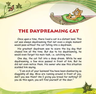 17
Once upon a time, there lived a cat in a distant land. This
cat was always daydreaming that not even a single moment
would pass without the cat falling into a daydream.
His greatest daydream was to scare the big dog that
chased him all the time. But due to his daydreaming, he
would even forget his main task, i.e. catching mice.
One day, the cat fell into a deep dream. While he was
daydreaming, a few mice passed in front of him. But he
did not even notice them. His owner who saw this situation
scolded him saying,
- “I am sick of your laziness! You have been slumbering so
sluggishly all day. Mice are running around in front of you,
don’t you see them? Am I giving you bread for nothing? If
you do this again, you will find yourself at the door.”
THE DAYDREAMING CAT
 