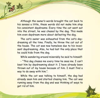 19
Although the owner’s words brought the cat back to
his senses a little, these words did not make him stop
his consistent daydreams. Every time the cat went out
into the street, he was chased by the dog. This made
him even daydream more about defeating the dog.
The cat’s owner was exhausted from the cat’s day-
dreaming all the time. Finally, he threw the cat out of
the house. The cat was now homeless due to his inces-
sant daydreaming. Also, he had lost the only place that
he could hide from the dog.
While wandering around miserably he said to himself:
- “This dog chases me every time he sees me. I can’t
beat him by daydreaming about it. I have already been
thrown out of my house because of him. I must find a
way to do away with him.”.
While the cat was talking to himself, the dog had
already seen him and started chasing him. The cat was
running away from the dog and was thinking of ways to
get rid of him.
 