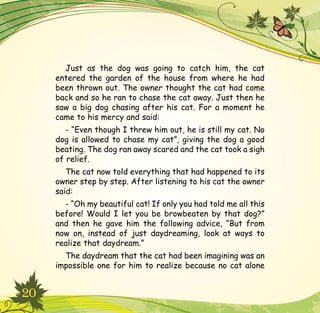 20
Just as the dog was going to catch him, the cat
entered the garden of the house from where he had
been thrown out. The owner thought the cat had come
back and so he ran to chase the cat away. Just then he
saw a big dog chasing after his cat. For a moment he
came to his mercy and said:
- “Even though I threw him out, he is still my cat. No
dog is allowed to chase my cat”, giving the dog a good
beating. The dog ran away scared and the cat took a sigh
of relief.
The cat now told everything that had happened to its
owner step by step. After listening to his cat the owner
said:
- “Oh my beautiful cat! If only you had told me all this
before! Would I let you be browbeaten by that dog?”
and then he gave him the following advice, “But from
now on, instead of just daydreaming, look at ways to
realize that daydream.”
The daydream that the cat had been imagining was an
impossible one for him to realize because no cat alone
 