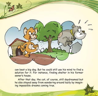 21
can beat a big dog. But he could still use his mind to find a
solution for it. For instance, finding shelter in his former
owner’s house.
After that day, the cat, of course, still daydreamed but
he also stayed away from wandering around lazily by imagin-
ing impossible dreams coming true.
 
