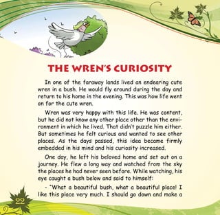 22
In one of the faraway lands lived an endearing cute
wren in a bush. He would fly around during the day and
return to his home in the evening. This was how life went
on for the cute wren.
Wren was very happy with this life. He was content,
but he did not know any other place other than the envi-
ronment in which he lived. That didn’t puzzle him either.
But sometimes he felt curious and wanted to see other
places. As the days passed, this idea became firmly
embedded in his mind and his curiosity increased.
One day, he left his beloved home and set out on a
journey. He flew a long way and watched from the sky
the places he had never seen before. While watching, his
eye caught a bush below and said to himself:
- “What a beautiful bush, what a beautiful place! I
like this place very much. I should go down and make a
THE WREN’S CURIOSITY
 