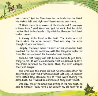 23
nest there.” And he flew down to the bush that he liked.
He looked left and right and there was no one there.
“I think there is no owner of this bush and I can make
a home here,” said Wren and got to work. But he didn’t
realize that he had made a big mistake. Because that bush
had an owner.
A sneaky snake lived in the bush. The snake was not
there when the wren arrived. That was why the wren
thought it was unclaimed.
Happily, the wren made its nest in this unfamiliar bush
in a land that he did not know, with the things he collected
from the environment. He looked around happily.
Then he felt hungry and left his new home to get some-
thing to eat. It was a coincidence that as soon as he left,
the snake returned to the bush. Thus, the wren escaped
the first danger.
The wren and the snake did not run into each other for
several days. But this situation did not last long. It couldn’t
have lasted long. Because two of them were sharing the
same bush. So it would be a miracle if they didn’t meet.
One day, while the wren was sitting in its new nest, he
said to himself: “Why have I put up with my old nest for so
 