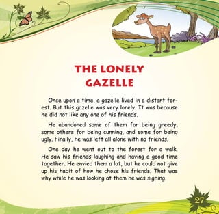 27
THE LONELY
GAZELLE
Once upon a time, a gazelle lived in a distant for-
est. But this gazelle was very lonely. It was because
he did not like any one of his friends.
He abandoned some of them for being greedy,
some others for being cunning, and some for being
ugly. Finally, he was left all alone with no friends.
One day he went out to the forest for a walk.
He saw his friends laughing and having a good time
together. He envied them a lot, but he could not give
up his habit of how he chose his friends. That was
why while he was looking at them he was sighing.
 