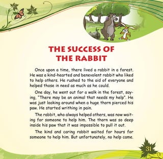 31
Once upon a time, there lived a rabbit in a forest.
He was a kind-hearted and benevolent rabbit who liked
to help others. He rushed to the aid of everyone and
helped those in need as much as he could.
One day, he went out for a walk in the forest, say-
ing, “There may be an animal that needs my help”. He
was just looking around when a huge thorn pierced his
paw. He started writhing in pain.
The rabbit, who always helped others, was now wait-
ing for someone to help him. The thorn was so deep
inside his paw that it was impossible to pull it out.
The kind and caring rabbit waited for hours for
someone to help him. But unfortunately, no help came.
THE SUCCESS OF
THE RABBIT
 