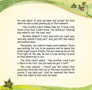 32
He was about to give up hope and accept his fate
when he saw a bear passing by at that moment.
- “Hey brother bear! Please help me. I have a big
thorn in my foot, I can’t move,” he called out. Hearing
the rabbit’s call, the bear said:
- “Brother Rabbit! I can’t deal with you right now.
And why should I help you?” and just left the rabbit
and walked away.
Thereupon, the rabbit’s hopes were dashed. There
was nothing for him to do anymore and he spent the
whole night in pain. Finally, the sun came up and at the
first light of the day, he saw a crow leaving its nest
to find something to eat.
The little rabbit asked - “Hey brother crow! I got
a thorn in my foot. Can you help me get it out?”.
The crow replied: - “Aren’t you the rabbit that
saved my chick who fell out of the nest recently? Of
course I can help you”. And he removed the thorn
from the rabbit’s foot with his beak.
 
