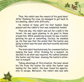 34
Thus, the rabbit saw the reward of his good deed.
After thanking the crow, he managed to get back to
his dwelling, albeit with difficulty.
He rested at home until his foot healed. Days
passed and the rabbit’s foot was completely healed.
Then one day, the rabbit was out for a walk in the
forest. He was again planning to do good to those
around him. While wandering around, he saw a hunter
pointing his gun at something. Curious, he sneaked
up. He then saw that the animal that the hunter was
going to shoot was the bear who had recently declined
to help him.
The kind rabbit hesitated only for a moment before
helping the bear. After thinking for a moment, he
decided to do what was required. He rushed between
the hunter and the bear, drawing the hunter’s atten-
tion to himself.
Taking advantage of this situation, the bear saved
his life from the hunter for while the hunter was
looking for the rabbit, the bear found his opportu-
nity to escape. Moreover, the rabbit also was able
 