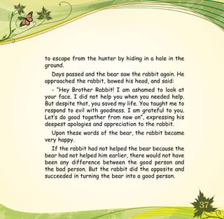 37
to escape from the hunter by hiding in a hole in the
ground.
Days passed and the bear saw the rabbit again. He
approached the rabbit, bowed his head, and said:
- “Hey Brother Rabbit! I am ashamed to look at
your face. I did not help you when you needed help.
But despite that, you saved my life. You taught me to
respond to evil with goodness. I am grateful to you.
Let’s do good together from now on”, expressing his
deepest apologies and appreciation to the rabbit.
Upon these words of the bear, the rabbit became
very happy.
If the rabbit had not helped the bear because the
bear had not helped him earlier, there would not have
been any difference between the good person and
the bad person. But the rabbit did the opposite and
succeeded in turning the bear into a good person.
 