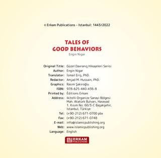© Erkam Publications - Istanbul: 1443/2022
Engin Nigar
Original Title: Güzel Davranış Hikayeleri Serisi
Author: Engin Nigar
Translator: İsmail Eriş, PhD.
Redactor: Amjad M. Hussain, PhD.
Graphics: Rasim Şakiroğlu
ISBN: 978-625-440-436-8
Printed by: Éditions Erkam
Address: Ikitelli Organize Sanayi Bölgesi
Mah. Atatürk Bulvarı, Haseyad
1. Kısım No: 60/3-C Başakşehir,
Istanbul, Türkiye
Tel: (+90-212) 671-0700 pbx
Fax: (+90-212) 671-0748
E-mail: info@islamicpublishing.org
Web: www.islamicpublishing.org
Language: English
TALES OF
GOOD BEHAVIORS
ERKAM
PUBLICATIONS
 