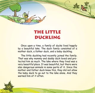 38
Once upon a time, a family of ducks lived happily
by a beautiful lake. The duck family consisted of a
mother duck, a father duck, and a baby duckling.
The little duckling had recently joined the family.
That was why mommy and daddy duck loved and pro-
tected him so much. The lake where they lived was a
very beautiful place. It was beautiful, but there were
also dangerous animals in some parts of it. Since the
mother and father duck knew this, they did not allow
the baby duck to go out to the lake alone. And they
warned him of it often.
THE LITTLE
DUCKLING
 