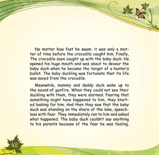 42
No matter how fast he swam, it was only a mat-
ter of time before the crocodile caught him. Finally,
The crocodile soon caught up with the baby duck. He
opened his huge mouth and was about to devour the
baby duck when he became the target of a hunter’s
bullet. The baby duckling was fortunate that its life
was saved from the crocodile.
Meanwhile, mommy and daddy duck woke up to
the sound of gunfire. When they could not see their
duckling with them, they were alarmed. Fearing that
something might have happened to him, they start-
ed looking for him. And then they saw that the baby
duck was standing on the shore of the lake, speech-
less with fear. They immediately ran to him and asked
what happened. The baby duck couldn’t say anything
to his parents because of the fear he was feeling.
 