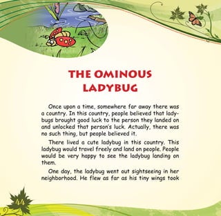 44
Once upon a time, somewhere far away there was
a country. In this country, people believed that lady-
bugs brought good luck to the person they landed on
and unlocked that person’s luck. Actually, there was
no such thing, but people believed it.
There lived a cute ladybug in this country. This
ladybug would travel freely and land on people. People
would be very happy to see the ladybug landing on
them.
One day, the ladybug went out sightseeing in her
neighborhood. He flew as far as his tiny wings took
THE OMINOUS
LADYBUG
 