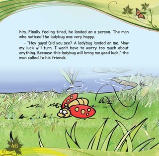 46
him. Finally feeling tired, he landed on a person. The man
who noticed the ladybug was very happy.
- “Hey guys! Did you see? A ladybug landed on me. Now
my luck will turn. I won’t have to worry too much about
anything. Because this ladybug will bring me good luck,” the
man called to his friends.
 