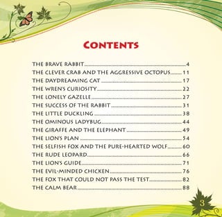 3
Contents
THE BRAVE RABBIT������������������������������������������������������������������������4
THE CLEVER CRAB AND THE AGGRESSIVE OCTOPUS��������11
THE DAYDREAMING CAT���������������������������������������������������������17
THE WREN’S CURIOSITY������������������������������������������������������������22
THE LONELY GAZELLE����������������������������������������������������������������27
THE SUCCESS OF THE RABBIT��������������������������������������������������31
THE LITTLE DUCKLING��������������������������������������������������������������38
THE OMINOUS LADYBUG���������������������������������������������������������44
THE GIRAFFE AND THE ELEPHANT���������������������������������������49
THE LION’S PLAN������������������������������������������������������������������������54
THE SELFISH FOX AND THE PURE-HEARTED WOLF����������60
THE RUDE LEOPARD�������������������������������������������������������������������66
THE LION’S GUIDE�����������������������������������������������������������������������71
THE EVIL-MINDED CHICKEN���������������������������������������������������76
THE FOX THAT COULD NOT PASS THE TEST�����������������������82
THE CALM BEAR��������������������������������������������������������������������������88
 