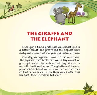 49
THE GIRAFFE AND
THE ELEPHANT
Once upon a time a giraffe and an elephant lived in
a distant forest. The giraffe and the elephant were
such good friends that everyone was jealous of them.
One day, an argument broke out between them.
The argument that broke out over a tiny amount of
grass got heated. So much so that they started to
mutually insult each other. The giraffe and the ele-
phant said such bad words to each other that they
couldn’t remain friends after these words. After this
big fight, their friendship fell apart.
 