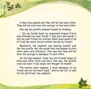 51
A long time passed and they did not see each other.
They did not even have the courage to face each other.
One day the giraffe blamed himself by thinking,
- “Ah, my foolish head, my unguarded tongue! I hurt
and offended my best friend. I said such bad words. I
lost my best friend for nothing. What good would it be
if I had the whole forest without having my friend.”
Meanwhile, the elephant was blaming himself just
like the giraffe. But the words they had spoken to each
other were very offensive. That was why they did not
have the courage to apologize to each other.
As the days passed, these two old friends began to
miss each other more and more. One day, the giraffe
could not bear it any longer and thought to himself,
“No matter what happens, I must apologize to my
friend and win his heart back.” And he set out to look
for his old friend, the elephant.
 
