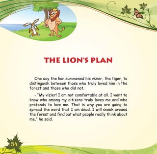 54
One day the lion summoned his vizier, the tiger, to
distinguish between those who truly loved him in the
forest and those who did not.
- “My vizier! I am not comfortable at all. I want to
know who among my citizens truly loves me and who
pretends to love me. That is why you are going to
spread the word that I am dead. I will sneak around
the forest and find out what people really think about
me,” he said.
THE LION’S PLAN
 