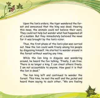 55
Upon the lion’s orders, the tiger wandered the for-
est and announced that the king was dead. Hearing
this news, the animals could not believe their ears.
They could not help but wonder what had happened all
of a sudden. But they immediately believed the news
for it was brought by the lion’s vizier.
Thus, the first phase of the lion’s plan was carried
out. Now the lion could walk freely among his people
by disguising himself. He started to wander around in
the forest without wasting any time.
While the lion king in disguise was wandering
around, he heard the fox talking, “Finally, I am free.
There is no longer a king. I can cheat others freely.
I am not accountable to anyone. How good it is that
the lion is dead.”
The lion king left and continued to wander the
forest. This time, he met the wolf and the jackal and
heard them saying to each other, “We are feeling
 
