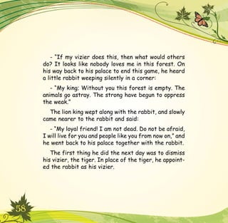 58
- “If my vizier does this, then what would others
do? It looks like nobody loves me in this forest. On
his way back to his palace to end this game, he heard
a little rabbit weeping silently in a corner:
- “My king; Without you this forest is empty. The
animals go astray. The strong have begun to oppress
the weak.”
The lion king wept along with the rabbit, and slowly
came nearer to the rabbit and said:
- “My loyal friend! I am not dead. Do not be afraid,
I will live for you and people like you from now on,” and
he went back to his palace together with the rabbit.
The first thing he did the next day was to dismiss
his vizier, the tiger. In place of the tiger, he appoint-
ed the rabbit as his vizier.
 