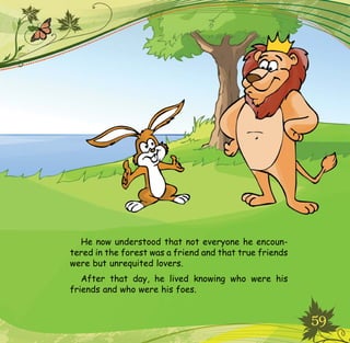 59
He now understood that not everyone he encoun-
tered in the forest was a friend and that true friends
were but unrequited lovers.
After that day, he lived knowing who were his
friends and who were his foes.
 