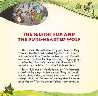 60
The fox and the wolf were very good friends. They
traveled together and hunted together. This friend-
ship was most beneficial to the fox because the wolf
was more adept at hunting. He caught bigger prey
than the fox. The fox’s prey were small animals. That
was why the fox benefited from this friendship.
But still, it was a friendship and selfish interests
should not be sought in friendships. They both would
not do that, either, at least, that is what the wolf
thought. But the fox was so cunning that he never
made the wolf feel his own selfishness. Moreover, he
THE SELFISH FOX AND
THE PURE-HEARTED WOLF
 