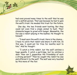 61
had even proved many times to the wolf that he was
not a selfish person. That was because he had to gain
the wolf’s trust. He needed this trust for the future.
One day, the two friends went hunting. But they
could not even find a single animal to hunt. Their
stomachs began to growl with hunger. Meanwhile, the
fox saw a rabbit playing in the bushes. He thought to
himself:
- “I must earn the wolf’s trust. Here is the chance...
I have to catch that rabbit and share it with him. In
this way, I could eat for free for months next to
him.” And he thought:
- “I catch a little rabbit, but the wolf catches a
huge gazelle. I catch a partridge, but he catches a
deer. How can I jeopardize the friendship of such
a strong person?” Then he caught the rabbit he saw
and offered it to the wolf. The wolf was very touched
by this move of the fox:
 