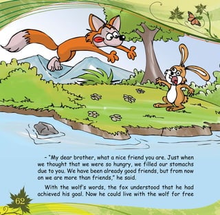 62
– “My dear brother, what a nice friend you are. Just when
we thought that we were so hungry, we filled our stomachs
due to you. We have been already good friends, but from now
on we are more than friends,” he said.
With the wolf’s words, the fox understood that he had
achieved his goal. Now he could live with the wolf for free
 