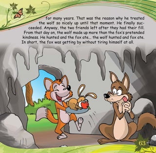 63
for many years. That was the reason why he treated
the wolf so nicely up until that moment. He finally suc-
ceeded. Anyway, the two friends left after they had their fill.
From that day on, the wolf made up more than the fox’s pretended
kindness. He hunted and the fox ate... the wolf hunted and fox ate.
In short, the fox was getting by without tiring himself at all.
 