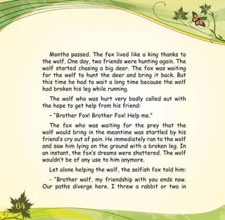 64
Months passed. The fox lived like a king thanks to
the wolf. One day, two friends were hunting again. The
wolf started chasing a big deer. The fox was waiting
for the wolf to hunt the deer and bring it back. But
this time he had to wait a long time because the wolf
had broken his leg while running.
The wolf who was hurt very badly called out with
the hope to get help from his friend:
– “Brother Fox! Brother Fox! Help me.”
The fox who was waiting for the prey that the
wolf would bring in the meantime was startled by his
friend’s cry out of pain. He immediately ran to the wolf
and saw him lying on the ground with a broken leg. In
an instant, the fox’s dreams were shattered. The wolf
wouldn’t be of any use to him anymore.
Let alone helping the wolf, the selfish fox told him:
- “Brother wolf, my friendship with you ends now.
Our paths diverge here. I threw a rabbit or two in
 