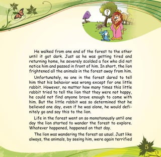 5
He walked from one end of the forest to the other
until it got dark. Just as he was getting tired and
returning home, he severely scolded a fox who did not
notice him and passed in front of him. In short, the lion
frightened all the animals in the forest away from him.
Unfortunately, no one in the forest dared to tell
him that his behavior was wrong except for one little
rabbit. However, no matter how many times this little
rabbit tried to tell the lion that they were not happy,
he could not find anyone brave enough to come with
him. But the little rabbit was so determined that he
believed one day, even if he was alone, he would defi-
nitely go and say this to the lion.
Life in the forest went on so monotonously until one
day the lion started to wander the forest to explore.
Whatever happened, happened on that day.
The lion was wandering the forest as usual. Just like
always, the animals, by seeing him, were again terrified
 