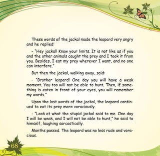 68
These words of the jackal made the leopard very angry
and he replied:
– “Hey jackal! Know your limits. It is not like as if you
and the other animals caught the prey and I took it from
you. Besides, I eat my prey wherever I want, and no one
can interfere.”
But then the jackal, walking away, said:
– “Brother leopard! One day you will have a weak
moment. You too will not be able to hunt. Then, if some-
thing is eaten in front of your eyes, you will remember
my words.”
Upon the last words of the jackal, the leopard contin-
ued to eat its prey more voraciously.
- “Look at what the stupid jackal said to me. One day
I will be weak, and I will not be able to hunt,” he said to
himself, laughing sarcastically.
Months passed. The leopard was no less rude and vora-
cious.
 
