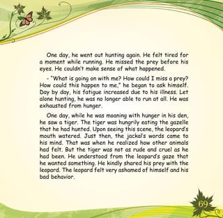 69
One day, he went out hunting again. He felt tired for
a moment while running. He missed the prey before his
eyes. He couldn’t make sense of what happened.
- “What is going on with me? How could I miss a prey?
How could this happen to me,” he began to ask himself.
Day by day, his fatigue increased due to his illness. Let
alone hunting, he was no longer able to run at all. He was
exhausted from hunger.
One day, while he was moaning with hunger in his den,
he saw a tiger. The tiger was hungrily eating the gazelle
that he had hunted. Upon seeing this scene, the leopard’s
mouth watered. Just then, the jackal’s words came to
his mind. That was when he realized how other animals
had felt. But the tiger was not as rude and cruel as he
had been. He understood from the leopard’s gaze that
he wanted something. He kindly shared his prey with the
leopard. The leopard felt very ashamed of himself and his
bad behavior.
 