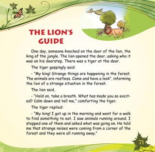 71
THE LION’S
GUIDE
One day, someone knocked on the door of the lion, the
king of the jungle. The lion opened the door, asking who it
was on his doorstep. There was a tiger at the door.
The tiger gaspingly said:
- “My king! Strange things are happening in the forest.
The animals are restless. Come and have a look”, informing
the lion of a strange situation in the forest.
The lion said,
- “Hold on, take a breath. What has made you so excit-
ed? Calm down and tell me,” comforting the tiger.
The tiger replied:
- “My king! I got up in the morning and went for a walk
to find something to eat. I saw animals running around. I
stopped one of them and asked what was going on. He told
me that strange noises were coming from a corner of the
forest and they were all running away.”
 