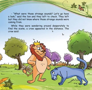 72
- “What were those strange sounds? Let’s go have
a look,” said the lion and they left to check. They left
but they did not know where those strange sounds were
coming from.
While they were wandering around desperately to
find the scene, a crow appeared in the distance. The
crow said:
 