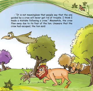 74
- “It is not meaningless that people say that the one
guided by a crow will never get rid of trouble. I think I
made a mistake following a crow.” Meanwhile, the crow
flew away due to its fear of the lion. Unaware that the
crow had escaped, the lion said:
 