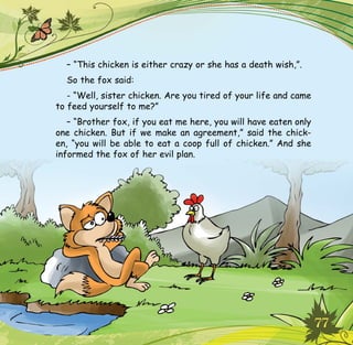 77
– “This chicken is either crazy or she has a death wish,”.
So the fox said:
- “Well, sister chicken. Are you tired of your life and came
to feed yourself to me?”
– “Brother fox, if you eat me here, you will have eaten only
one chicken. But if we make an agreement,” said the chick-
en, “you will be able to eat a coop full of chicken.” And she
informed the fox of her evil plan.
 