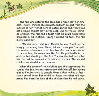 79
The fox, who entered the coop, had a nice feast for him-
self. The evil-minded chicken watched with delight from the
outside as her friends were all eaten. In the end, there was
not a single chicken left in the coop. Due to the evil-mind-
ed chicken, the fox had a feast that he could never have
imagined in his lifetime. Having finished his task, the fox
slowly came out.
- “Thanks sister chicken. Thanks to you, I will not be
hungry for a long time. Come, let me thank you,” he said.
His real intention was to eat her too. Just as he was about
to devour her, the owner saw the fox. He grabbed his rifle
and started shooting at the fox. The fox started to run for
his life and he escaped with minor scratches. The wicked
chicken survived due to its owner.
When the owner of the chickens saw the coop empty, he
cursed the fox. He was very angry with himself for having
missed him. He tried to console himself that he had at least
saved one of them. But he did not know that what had hap-
pened had been the idea of the chicken that he had saved.
 