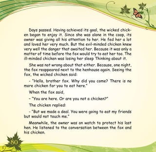 80
Days passed. Having achieved its goal, the wicked chick-
en began to enjoy it. Since she was alone in the coop, its
owner was giving all his attention to her. He fed her a lot
and loved her very much. But the evil-minded chicken knew
very well the danger that awaited her. Because it was only a
matter of time before the fox would try to eat her too. The
ill-minded chicken was losing her sleep Thinking about it.
She was not wrong about that either. Because, one night,
the fox reappeared next to the henhouse again. Seeing the
fox, the wicked chicken said:
- “Hello, brother fox. Why did you come? There is no
more chicken for you to eat here.”
When the fox said,
– “You are here. Or are you not a chicken?”
The chicken replied:
- “But we made a deal. You were going to eat my friends
but would not touch me.”
Meanwhile, the owner was on watch to protect his last
hen. He listened to the conversation between the fox and
his chicken.
 