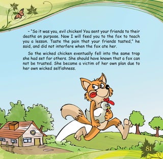 81
– “So it was you, evil chicken! You sent your friends to their
deaths on purpose. Now I will feed you to the fox to teach
you a lesson. Taste the pain that your friends tasted,” he
said, and did not interfere when the fox ate her.
So the wicked chicken eventually fell into the same trap
she had set for others. She should have known that a fox can
not be trusted. She became a victim of her own plan due to
her own wicked selfishness.
 