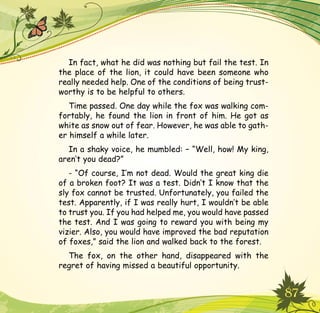 87
In fact, what he did was nothing but fail the test. In
the place of the lion, it could have been someone who
really needed help. One of the conditions of being trust-
worthy is to be helpful to others.
Time passed. One day while the fox was walking com-
fortably, he found the lion in front of him. He got as
white as snow out of fear. However, he was able to gath-
er himself a while later.
In a shaky voice, he mumbled: – “Well, how! My king,
aren’t you dead?”
- “Of course, I’m not dead. Would the great king die
of a broken foot? It was a test. Didn’t I know that the
sly fox cannot be trusted. Unfortunately, you failed the
test. Apparently, if I was really hurt, I wouldn’t be able
to trust you. If you had helped me, you would have passed
the test. And I was going to reward you with being my
vizier. Also, you would have improved the bad reputation
of foxes,” said the lion and walked back to the forest.
The fox, on the other hand, disappeared with the
regret of having missed a beautiful opportunity.
 