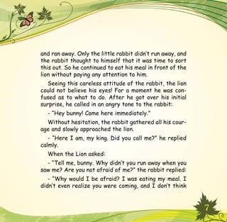 7
and ran away. Only the little rabbit didn’t run away, and
the rabbit thought to himself that it was time to sort
this out. So he continued to eat his meal in front of the
lion without paying any attention to him.
Seeing this careless attitude of the rabbit, the lion
could not believe his eyes! For a moment he was con-
fused as to what to do. After he got over his initial
surprise, he called in an angry tone to the rabbit:
- “Hey bunny! Come here immediately.”
Without hesitation, the rabbit gathered all his cour-
age and slowly approached the lion.
- “Here I am, my king. Did you call me?” he replied
calmly.
When the Lion asked:
- “Tell me, bunny. Why didn’t you run away when you
saw me? Are you not afraid of me?” the rabbit replied:
- “Why would I be afraid? I was eating my meal. I
didn’t even realize you were coming, and I don’t think
 