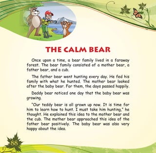 88
Once upon a time, a bear family lived in a faraway
forest. The bear family consisted of a mother bear, a
father bear, and a cub.
The father bear went hunting every day. He fed his
family with what he hunted. The mother bear looked
after the baby bear. For them, the days passed happily.
Daddy bear noticed one day that the baby bear was
growing.
“Our teddy bear is all grown up now. It is time for
him to learn how to hunt. I must take him hunting,” he
thought. He explained this idea to the mother bear and
the cub. The mother bear approached this idea of the
father bear positively. The baby bear was also very
happy about the idea.
THE CALM BEAR
 
