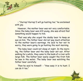 89
– “Hurray! Hurray! I will go hunting too.” he exclaimed
with joy.
However, the mother bear was not very comfortable.
Since the baby bear was still young, she was afraid that
something would happen to him.
That was why she urged the daddy bear to keep an
eye on him. The father bear did not pay much attention
to the mother bear’s warnings. He said to her not to
worry, they were going to go hunting the next morning.
The baby bear could not sleep at night. In the morn-
ing, the father bear and the baby bear set out. After
walking for a while, they came to the bank of a river with
large fish. The father bear easily caught the first fish
he saw in the water. The baby bear was watching the
father bear carefully.
Then he said to himself: - “How easy it is to hunt. I
can do it too.”
 