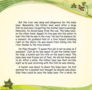 90
But the river was deep and dangerous for the baby
bear. Meanwhile, the father bear went after a large
fish he had seen, forgetting the mother bear’s warnings.
Naturally, he moved away from the cub. The baby bear,
on the other hand, dipped its tiny paw into the water to
hunt the fish he saw in the river. He lost his balance for
a moment. He grabbed hold of a tree branch standing
right on the shore. He was saved from falling into the
river thanks to the tree branch.
He then thought: “I guess this job is not as easy as I
assumed.” Just as he was about to ask the father bear
for help, a hunter put his rifle on the bear’s head. The
baby bear was frozen out of fear. He did not know what
to do. After a while, the father bear saw that terrible
sight as he was returning with the fish he was chasing.
A hunter was about to shoot the baby bear. He felt
alarmed for a moment but thought he should calm down.
Only then could he save the baby bear. For a while, he
 
