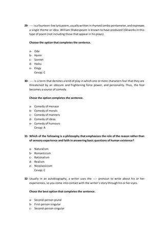 29- ---- isa fourteen-line lyricpoem,usuallywritteninrhymediambicpentameter,andexpresses
a single theme or idea. William Shakespeare is known to have produced 154 works in this
type of poem (not including those that appear in his plays).
Choose the option that completes the sentence.
a- Ode
b- Hymn
c- Sonnet
d- Haiku
e- Elegy
Cevap: C
30- ---- is a term that denotes a kind of play in which one or more characters feel that they are
threatened by an obscure and frightening force power, and personality. Thus, the fear
becomes a source of comedy.
Chose the option completes the sentence.
a- Comedy of menace
b- Comedy of morals
c- Comedy of manners
d- Comedy of ideas
e- Comedy of humours
Cevap: A
31- Which of the following is a philosophy that emphasizes the role of the reason rather than
of sensory experience and faith in answering basic questions of human existence?
a- Naturalism
b- Romanticism
c- Rationalism
d- Realism
e- Neoclassicism
Cevap: C
32- Usually in an autobiography, a writer uses the ---- pronoun to write about his or her
experiences, so you come into contact with the writer’s story through his or her eyes.
Chose the best option that completes the sentence.
a- Second-person plural
b- First-person singular
c- Second-person singular
 