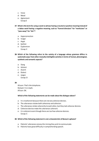 c- Voice
d- Mood
e- Agreement
Cevap:E
37- What is the term for using a word or phrase having a neutral or positive meaninginsteadof
a taboo word having a negative meaning, such as “funeral directors” for “morticians” or
“pass away” for “die”?
a- Hypercorrection
b- Vulgar
c- Argot
d- Epithet
e- Euphemism
Cevap: E
38- Which of the following refers to the variety of a language whose grammar differs in
systematicways from other mutuallyintelligible varieties in terms of lexical, phonological,
synthetic and semantic aspects?
a- Slang
b- Idiolect
c- Accent
d- Dialect
e- Jargon
Cevap: D
39-
Alisson: That’s the telephone.
Richard: I’m in bath.
Allison: OK.
Which of the following statements can be made about the dialogue above?
a- It is incoherent because there are not any cohesive devices.
b- The utterances violate both coherence and cohesion.
c- The utterances relate coherently to each other, but they lack cohesive devices.
d- Cohesive devices make the utterances coherent.
e- It is coherent event though there are too few cohesive devices.
Cevap: C
40- Which of the following statement is not a characteristic of Boraca’s aphasia?
a- Patients’ utterances convey the mining they wish to communicate.
b- Patients have great difficulty in comprehending speech.
 