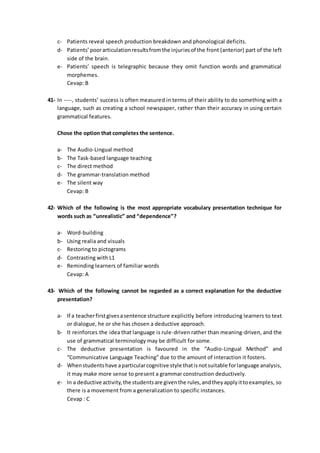 c- Patients reveal speech production breakdown and phonological deficits.
d- Patients’poorarticulationresultsfromthe injuriesof the front (anterior) part of the left
side of the brain.
e- Patients’ speech is telegraphic because they omit function words and grammatical
morphemes.
Cevap: B
41- In ----, students’ success is often measured in terms of their ability to do something with a
language, such as creating a school newspaper, rather than their accuracy in using certain
grammatical features.
Chose the option that completes the sentence.
a- The Audio-Lingual method
b- The Task-based language teaching
c- The direct method
d- The grammar-translation method
e- The silent way
Cevap: B
42- Which of the following is the most appropriate vocabulary presentation technique for
words such as “unrealistic” and “dependence”?
a- Word-building
b- Using realia and visuals
c- Restoring to pictograms
d- Contrasting with L1
e- Reminding learners of familiar words
Cevap: A
43- Which of the following cannot be regarded as a correct explanation for the deductive
presentation?
a- If a teacherfirstgivesasentence structure explicitly before introducing learners to text
or dialogue, he or she has chosen a deductive approach.
b- It reinforces the idea that language is rule-driven rather than meaning-driven, and the
use of grammatical terminology may be difficult for some.
c- The deductive presentation is favoured in the “Audio-Lingual Method” and
“Communicative Language Teaching” due to the amount of interaction it fosters.
d- Whenstudentshave aparticularcognitive style thatisnotsuitable forlanguage analysis,
it may make more sense to present a grammar construction deductively.
e- In a deductive activity,the studentsare giventhe rules,andtheyapplyittoexamples, so
there is a movement from a generalization to specific instances.
Cevap : C
 
