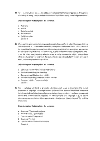 44- For --- learners,there is a need to add a physical action to the learning process. They prefer
to learningbydoing.Theylearnbetterwhentheyexperience doing something themselves.
Chose the option that completes the sentence.
a- Auditory
b- Visual
c- Detail-oriented
d- Kinaesthetic
e- Field-intensive
Cevap: D
45- Whenwe interpretscoresfromlanguage testsasindicatorsof test-takers’language ability, a
crucial question is, “To what extend can we justify these interpretations?” The --- refers to
the extenttowhich performance on test is consistent with the interpretations we make on
the basisof theoryof abilitieslikeproficiency,fluencyandcommunicative competence.The -
--, on the other hand, concerns whether a test actually samples the subject matter about
whichconclusionsare tobe drawn.If a course has tenobjectivesbutonlytwoare covered in
a test, then this type of validity suffers.
Chose the option that completes the sentence.
a- Construct validity / criterion-related validity
b- Predicative validity / face validity
c- Concurrent validity / content validity
d- Predicative validity / criterion-related validity
e- Construct validity / content validity
Cevap: E
46- The --- syllabus will tend to promote activities which serve to internalize the formal
properties of language. The danger of this syllabus is that learners may not be able to use
theirlinguistic knowledge in actual communication. However, the ---- syllabus is organized
around the communicative proposes, for which people uses language (e.g., to obtain
informationortoapologize).Classroomactivitiesthusbecome “dressrehearsal” for real-life
encounters.
Chose the option that completes the sentence.
a- Structural / functional-notional
b- Product-based / grammatical
c- Content-based / negotiated
d- Structural / lexical
e- Content-based / functional-notional
Cevap: A
 