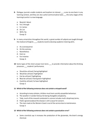 8- Dialogue journals enable students and teachers to interact ___ a one-to-one basis in any
learning context, and they are also useful communicative tasks ___ the early stages of the
learning to write in a new language.
a- Beyond / about
b- For / through
c- In / across
d- On / at
e- With / by
Cevap: D
9- In many universities throughout the world, a great number of subjects are taught through
the medium of English; ___, students need to develop academic listening skills.
a- As a consequence
b- On the contrary
c- Nonetheless
d- Even so
e- For instance
Cevap: A
10- Some types of the short-answer test items ___ to provide information about the thinking
processes ___ students’ performance.
a- Should be utilized / being highlighted
b- Would be utilized / highlighted
c- Can be utilized / highlighting
d- Must be utilized / having been highlighted
e- Could be utilized / to have highlighted
Cevap: C
11- Which of the following sentences does not contain a misspelt word?
a- According to many scholars, children must learn socially acceptible behaviour.
b- The weather in London famous for being changable and gloomy.
c- Tody, much of the research conducted in science includes multi-disiplinary terms.
d- Public ignorenceabout the disease is still a cause for concern.
e- The main road on the Western Coast is out of the service due to maintenance.
Cevap: E
12- Which of the following sentences does not contain a punctuation error?
a- Some scientists say it increases the production of the glutamate, the brain’s energy
chemical.
 