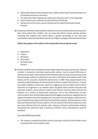 b- Exploringthe depthsof the CaribbeanSea,aroboticsubmersible,found the deepest set
of hydrothermal vents in the world.
c- The idea of the Earth, flipping over might seem ridiculous, but it is not impossible.
d- Perkin tested it soon realising, he had created an artificial dye.
e- Having a line of the means, you do not have pull the object hard to get it break.
Cevap: A
13- Compulsoryattendance lawshave beensaidtolimitsuccessandbe burdensome for parents
who home-school their children. Yet, we know that official reports provide statistics
indicating that students who attend school a greater percentage of ties that their
counterpartswithlesserattendancerecordsscore higheronprogressandachievementtests.
What is the purpose of the author in the excerpt taken from an opinion essay?
a- Elaboration
b- Citation
c- Refutation
d- Description
e- Exemplification
Cevap: C
14- Chinese studentshave recentlybecomethe largestsingle ethnic group of overseas students
enrolled in Australian institutions dealing with services. Due to cultural differences in
communicationstyles.These studentsfinditdifficulttoadjusttolocal communicationnorms
that encourage students to speak out in class and in Interaction with academic staff. Cindy
Galiols and her associates studied this phenomenon in 1992. They prepared twenty-four
carefullyscriptedvideotapes of communication between a student and a lecturer. In which
the student adopted a submissive, assertive or aggressive communication style to ask for
help with an assignment or to complain about the grade. Galiois and her associates had
Australian students, ethnic Chinese students and lecturers view the videos and rate the
students on a number of behavioural dimensions and on the effectiveness of their
communicationstyle.All participantsagreedthatthe aggressivestyle was inappropriate and
atypical of studentsof anyethnicbackground.Consistent with stereotypes, submissiveness
was considered more typical of Chinese than Australian students. And assertiveness more
typical at Australianthan Chinese students. Chinese students felt that the submissive style
was more effective than the assertive style. However, lecturers and Australian students
interpreted the submissive style as being less effective and as indicating less need for
assistance.
Soru kökü (ÖSYMyayınlamadı)
a- The research conducted by Gasllois and her associates could not yield reliable results
associated with communication styles.
 