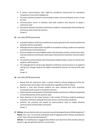 b- A certain communication style might be considered inconvenient for interaction
irrespective of any ethnic background.
c- The more assertive astudent’scommunicationstyle is,the lesswilling he or she is to ask
for help
d- Communication norms in Australia lead both students and lecturers to adopt a
submissive style
e- Interaction between Australian and Chinese students is dramatically influenced by the
community style chosen by lecturers.
Cevap: B
15- Soru kökü (ÖSYMyayınlamadı)
a- Interactionpatternsof Chinese studentswere partly ignored in the research performed
by Gallois and her associated
b- Althoughcommunicationstylesmaydifferinanacademicsetting,studentsare expected
to demonstrate similar behaviours
c- Chinese studentsare more eligibletoworkinthe Australianservices industry than other
overseasstudents since theycan easily adjust themselves to Australian communication
norms
d- The assertive communicationstyle of Australianstudentsmakesiteasierto interact with
academic staff and peers
e- The language barrier can be major obstacle to effective communication in an academic
setting even though students are highly motivated by lecturers to interact with each
other
Cevap : D
16- Soru kökü (ÖSYMyayınlamadı)
a- Reveal that the submissive style is closely linked to cultural background while the
assertive style can be taken into consideration regardless of ethnic factors
b- Nourish a view that Chinese students are more talented than their Australian
counterparts with respect to interactive activities
c- Explainwhythe interpretationsof Australianstudentsandlecturersdifferentcompletely
on the effectiveness of the assertive style
d- Draw attention on the sharp increase in the number of Chinese students working at
Australian institutions although they have various communication problems
e- Underlie the essential role played by communication style to enable effective
communication and facilitates interaction
Cevap : E
17- William:Are youfamiliarwithanyimportantresearchdealingwithearlychilddevelopment?
Patrick: Yes, I am. I’m currently reading the work of Vygotsky and his famous contributions
on the “Zone of Proximal Development.”
William:I’ve readthatalso.It suggests that children learn best from other children who are
closely in age and ability to learner’s current level.
 